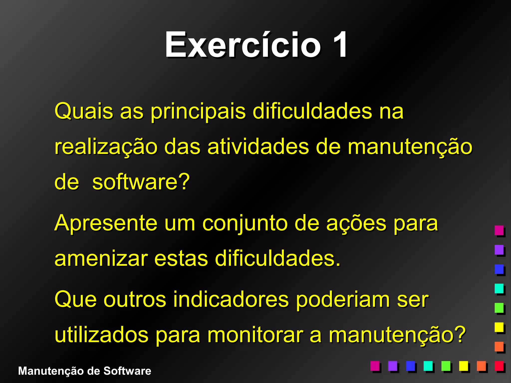 Exercício 1Exercício 1
Quais as principais dificuldades naQuais as principais dificuldades na
realização das atividades de manutençãorealização das atividades de manutenção
de software?de software?
Apresente um conjunto de ações paraApresente um conjunto de ações para
amenizar estas dificuldades.amenizar estas dificuldades.
Que outros indicadores poderiam serQue outros indicadores poderiam ser
utilizados para monitorar a manutenção?utilizados para monitorar a manutenção?
Manutenção de Software
 
