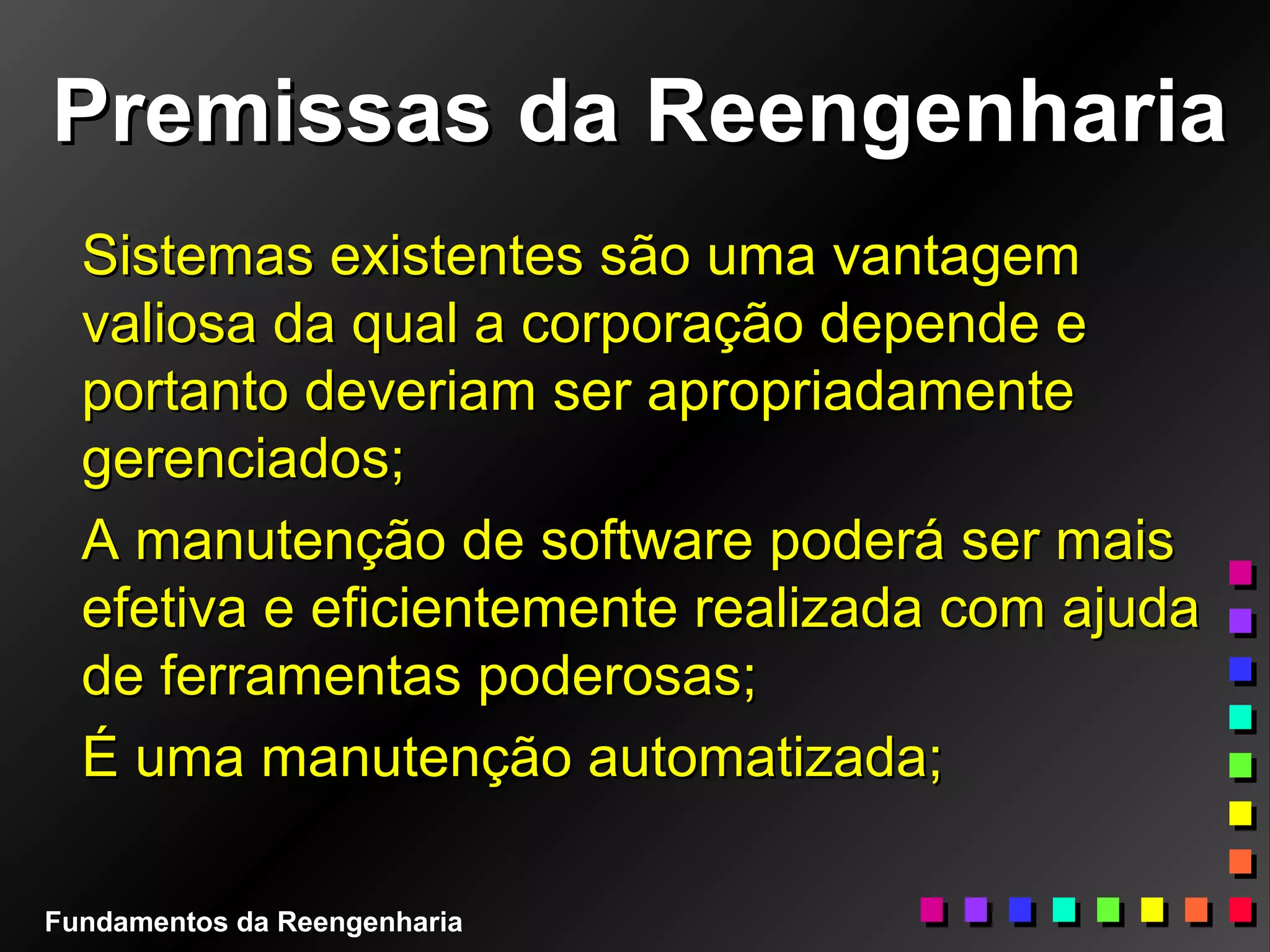Premissas da ReengenhariaPremissas da Reengenharia
Sistemas existentes são uma vantagemSistemas existentes são uma vantagem
valiosa da qual a corporação depende evaliosa da qual a corporação depende e
portanto deveriam ser apropriadamenteportanto deveriam ser apropriadamente
gerenciados;gerenciados;
A manutenção de software poderá ser maisA manutenção de software poderá ser mais
efetiva e eficientemente realizada com ajudaefetiva e eficientemente realizada com ajuda
de ferramentas poderosas;de ferramentas poderosas;
É uma manutenção automatizada;É uma manutenção automatizada;
Fundamentos da Reengenharia
 