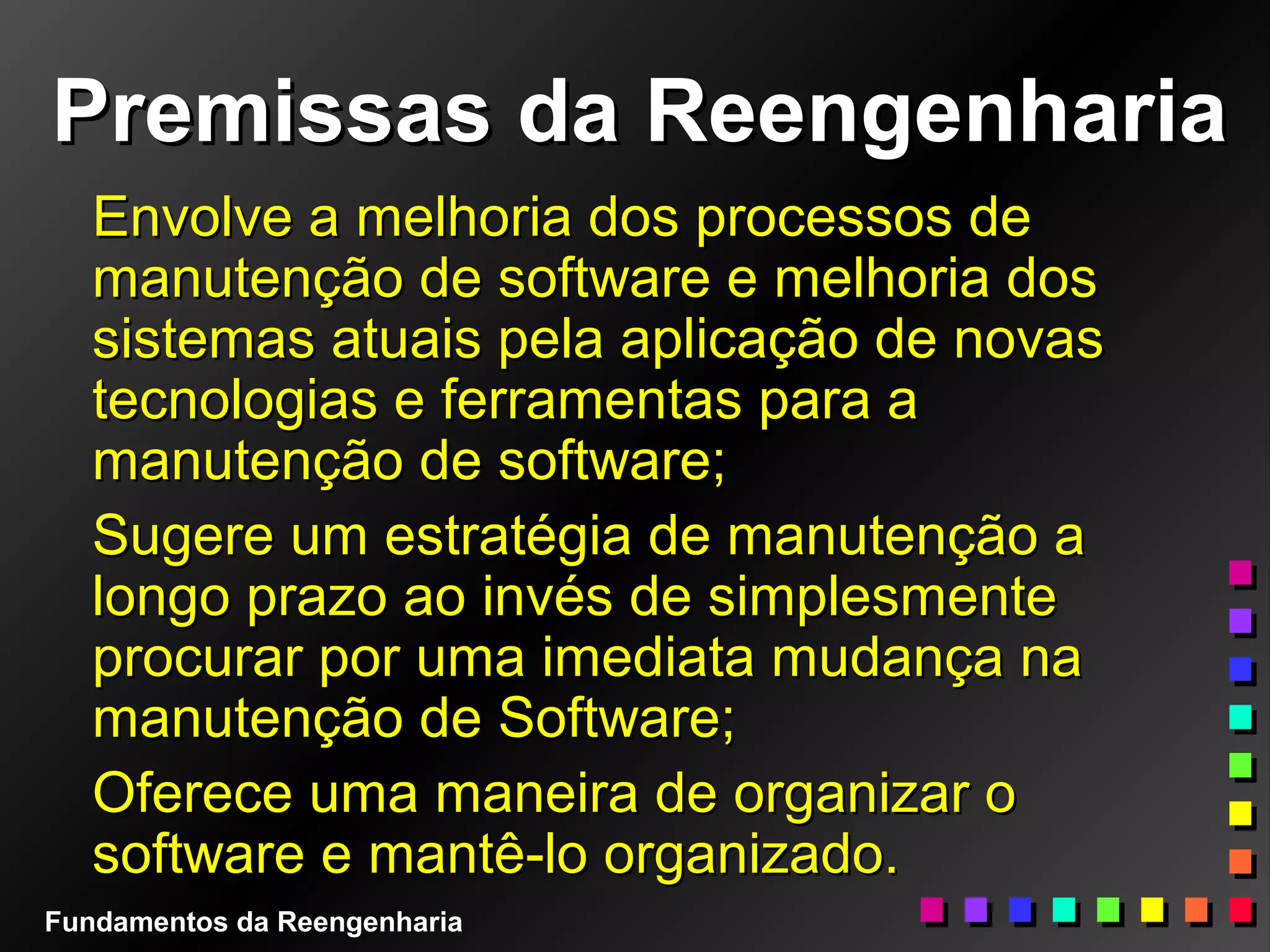Premissas da ReengenhariaPremissas da Reengenharia
Envolve a melhoria dos processos deEnvolve a melhoria dos processos de
manutenção de software e melhoria dosmanutenção de software e melhoria dos
sistemas atuais pela aplicação de novassistemas atuais pela aplicação de novas
tecnologias e ferramentas para atecnologias e ferramentas para a
manutenção de software;manutenção de software;
Sugere um estratégia de manutenção aSugere um estratégia de manutenção a
longo prazo ao invés de simplesmentelongo prazo ao invés de simplesmente
procurar por uma imediata mudança naprocurar por uma imediata mudança na
manutenção de Software;manutenção de Software;
Oferece uma maneira de organizar oOferece uma maneira de organizar o
software e mantê-lo organizado.software e mantê-lo organizado.
Fundamentos da Reengenharia
 