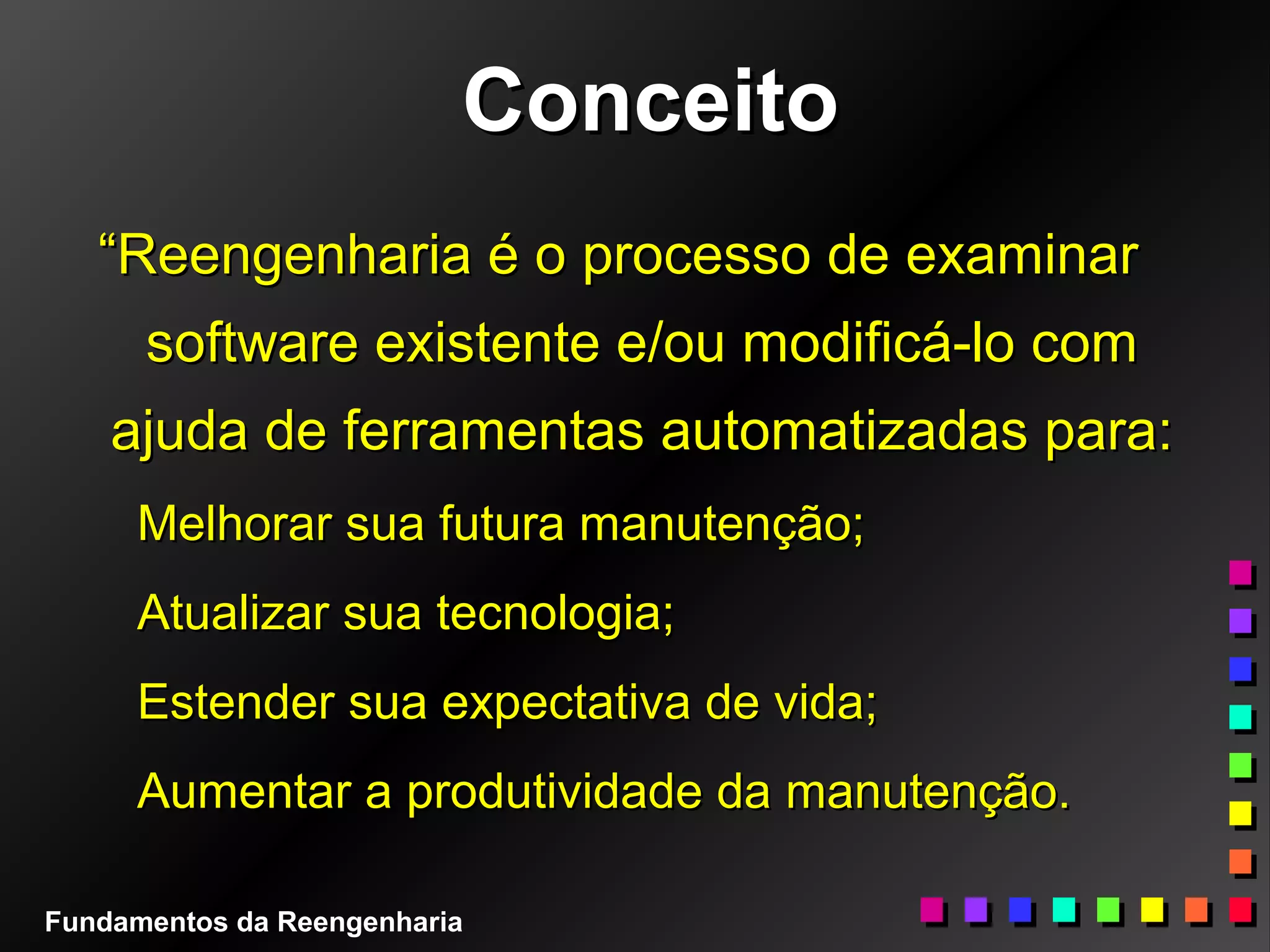 ConceitoConceito
““Reengenharia é o processo de examinarReengenharia é o processo de examinar
software existente e/ou modificá-lo comsoftware existente e/ou modificá-lo com
ajuda de ferramentas automatizadas para:ajuda de ferramentas automatizadas para:
Melhorar sua futura manutenção;Melhorar sua futura manutenção;
Atualizar sua tecnologia;Atualizar sua tecnologia;
Estender sua expectativa de vida;Estender sua expectativa de vida;
Aumentar a produtividade da manutenção.Aumentar a produtividade da manutenção.
Fundamentos da Reengenharia
 