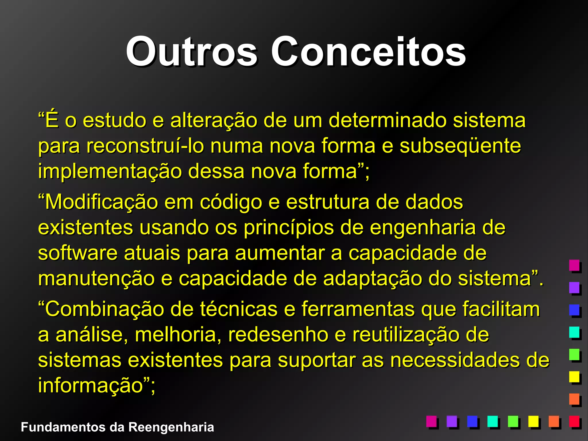 Outros ConceitosOutros Conceitos
““É o estudo e alteração de um determinado sistemaÉ o estudo e alteração de um determinado sistema
para reconstruí-lo numa nova forma e subseqüentepara reconstruí-lo numa nova forma e subseqüente
implementação dessa nova forma”;implementação dessa nova forma”;
““Modificação em código e estrutura de dadosModificação em código e estrutura de dados
existentes usando os princípios de engenharia deexistentes usando os princípios de engenharia de
software atuais para aumentar a capacidade desoftware atuais para aumentar a capacidade de
manutenção e capacidade de adaptação do sistema”.manutenção e capacidade de adaptação do sistema”.
““Combinação de técnicas e ferramentas que facilitamCombinação de técnicas e ferramentas que facilitam
a análise, melhoria, redesenho e reutilização dea análise, melhoria, redesenho e reutilização de
sistemas existentes para suportar as necessidades desistemas existentes para suportar as necessidades de
informação”;informação”;
Fundamentos da Reengenharia
 