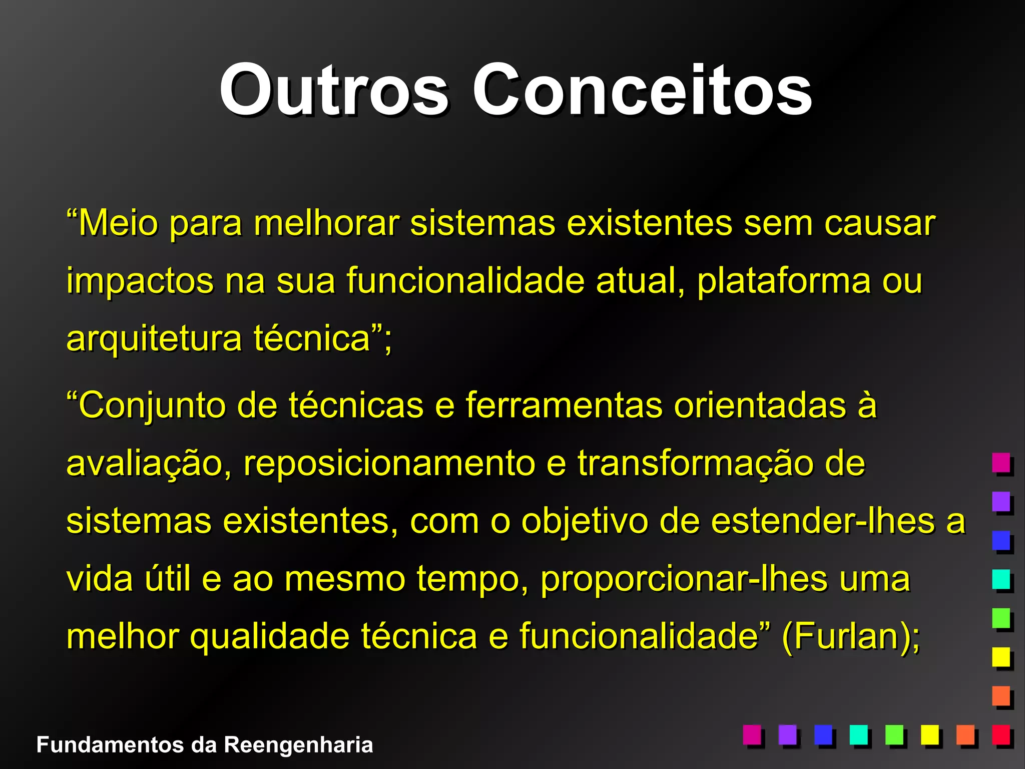 Outros ConceitosOutros Conceitos
““Meio para melhorar sistemas existentes sem causarMeio para melhorar sistemas existentes sem causar
impactos na sua funcionalidade atual, plataforma ouimpactos na sua funcionalidade atual, plataforma ou
arquitetura técnica”;arquitetura técnica”;
““Conjunto de técnicas e ferramentas orientadas àConjunto de técnicas e ferramentas orientadas à
avaliação, reposicionamento e transformação deavaliação, reposicionamento e transformação de
sistemas existentes, com o objetivo de estender-lhes asistemas existentes, com o objetivo de estender-lhes a
vida útil e ao mesmo tempo, proporcionar-lhes umavida útil e ao mesmo tempo, proporcionar-lhes uma
melhor qualidade técnica e funcionalidade” (Furlan);melhor qualidade técnica e funcionalidade” (Furlan);
Fundamentos da Reengenharia
 