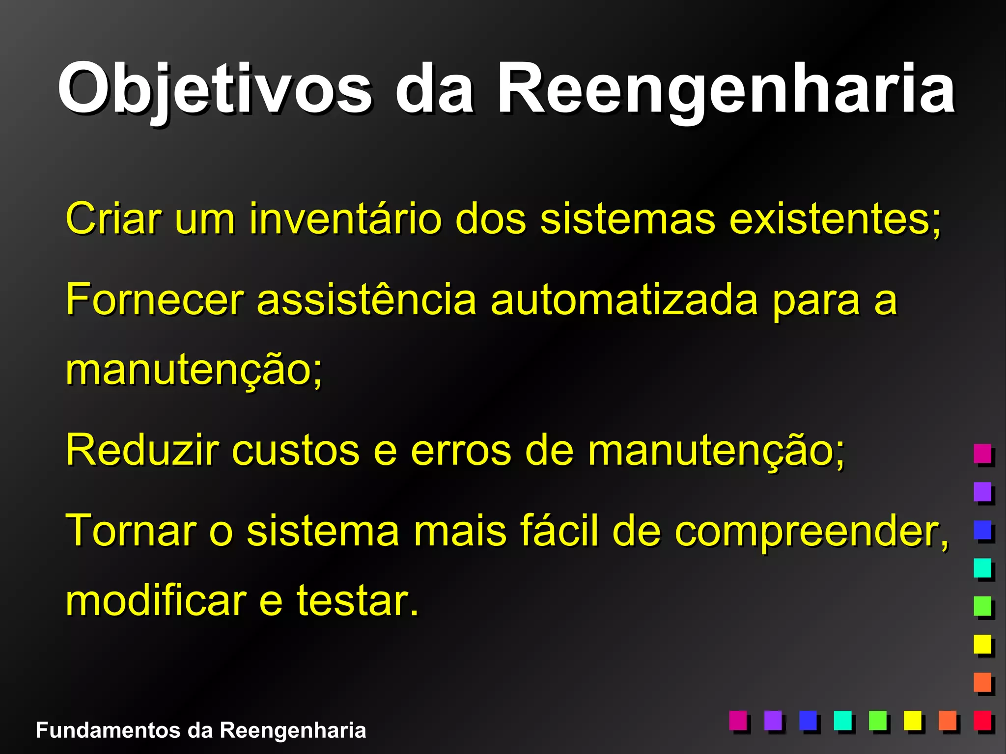 Objetivos da ReengenhariaObjetivos da Reengenharia
Criar um inventário dos sistemas existentes;Criar um inventário dos sistemas existentes;
Fornecer assistência automatizada para aFornecer assistência automatizada para a
manutenção;manutenção;
Reduzir custos e erros de manutenção;Reduzir custos e erros de manutenção;
Tornar o sistema mais fácil de compreender,Tornar o sistema mais fácil de compreender,
modificar e testar.modificar e testar.
Fundamentos da Reengenharia
 