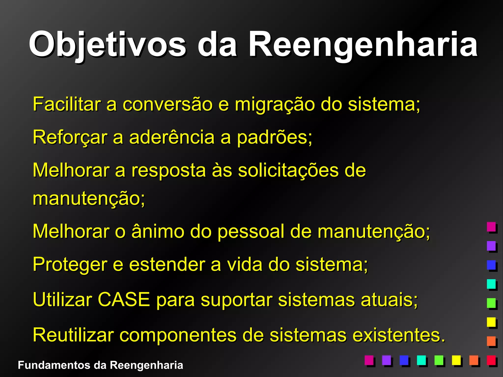 Objetivos da ReengenhariaObjetivos da Reengenharia
Facilitar a conversão e migração do sistema;Facilitar a conversão e migração do sistema;
Reforçar a aderência a padrões;Reforçar a aderência a padrões;
Melhorar a resposta às solicitações deMelhorar a resposta às solicitações de
manutenção;manutenção;
Melhorar o ânimo do pessoal de manutenção;Melhorar o ânimo do pessoal de manutenção;
Proteger e estender a vida do sistema;Proteger e estender a vida do sistema;
Utilizar CASE para suportar sistemas atuais;Utilizar CASE para suportar sistemas atuais;
Reutilizar componentes de sistemas existentes.Reutilizar componentes de sistemas existentes.
Fundamentos da Reengenharia
 