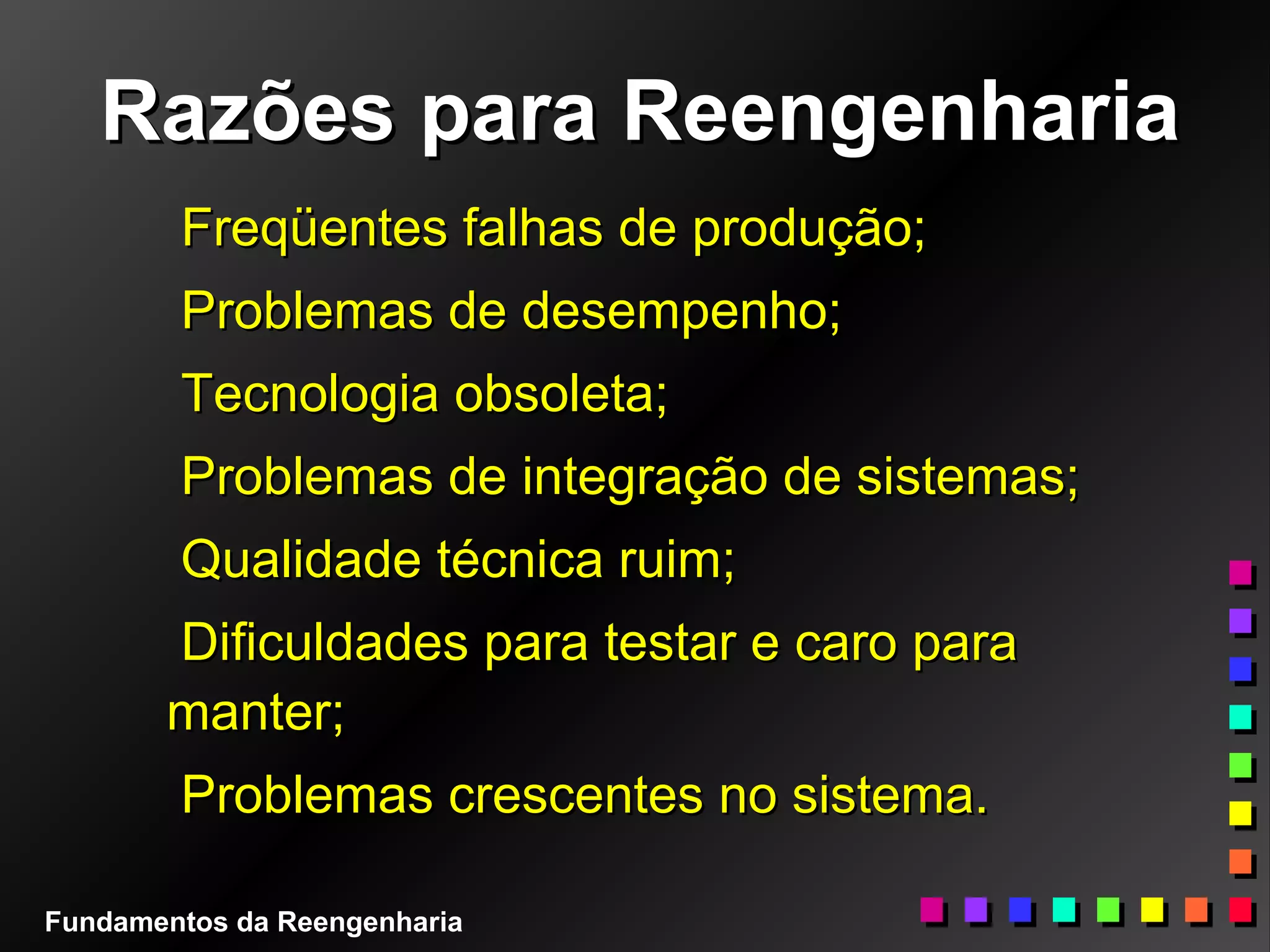 Razões para ReengenhariaRazões para Reengenharia
Freqüentes falhas de produção;Freqüentes falhas de produção;
Problemas de desempenho;Problemas de desempenho;
Tecnologia obsoleta;Tecnologia obsoleta;
Problemas de integração de sistemas;Problemas de integração de sistemas;
Qualidade técnica ruim;Qualidade técnica ruim;
Dificuldades para testar e caro paraDificuldades para testar e caro para
manter;manter;
Problemas crescentes no sistema.Problemas crescentes no sistema.
Fundamentos da Reengenharia
 