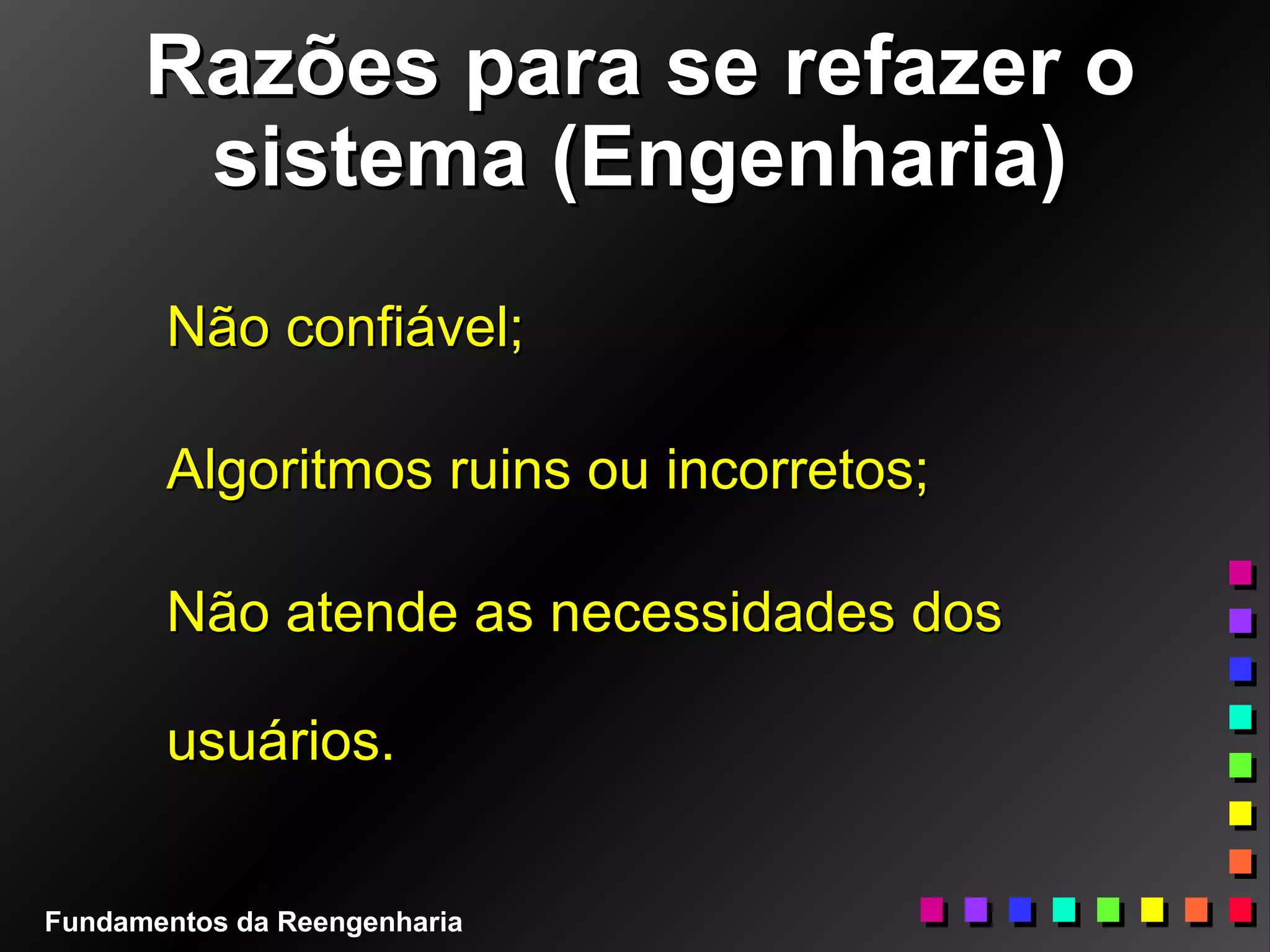Razões para se refazer oRazões para se refazer o
sistema (Engenharia)sistema (Engenharia)
Não confiável;Não confiável;
Algoritmos ruins ou incorretos;Algoritmos ruins ou incorretos;
Não atende as necessidades dosNão atende as necessidades dos
usuários.usuários.
Fundamentos da Reengenharia
 