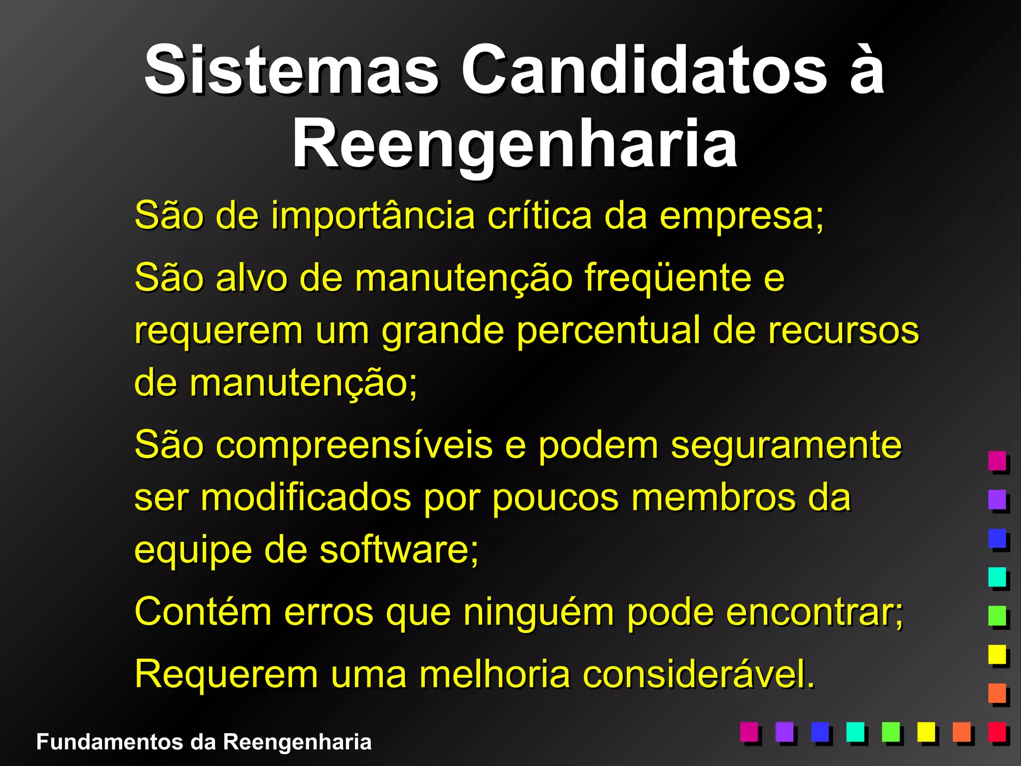Sistemas Candidatos àSistemas Candidatos à
ReengenhariaReengenharia
São de importância crítica da empresa;São de importância crítica da empresa;
São alvo de manutenção freqüente eSão alvo de manutenção freqüente e
requerem um grande percentual de recursosrequerem um grande percentual de recursos
de manutenção;de manutenção;
São compreensíveis e podem seguramenteSão compreensíveis e podem seguramente
ser modificados por poucos membros daser modificados por poucos membros da
equipe de software;equipe de software;
Contém erros que ninguém pode encontrar;Contém erros que ninguém pode encontrar;
Requerem uma melhoria considerável.Requerem uma melhoria considerável.
Fundamentos da Reengenharia
 