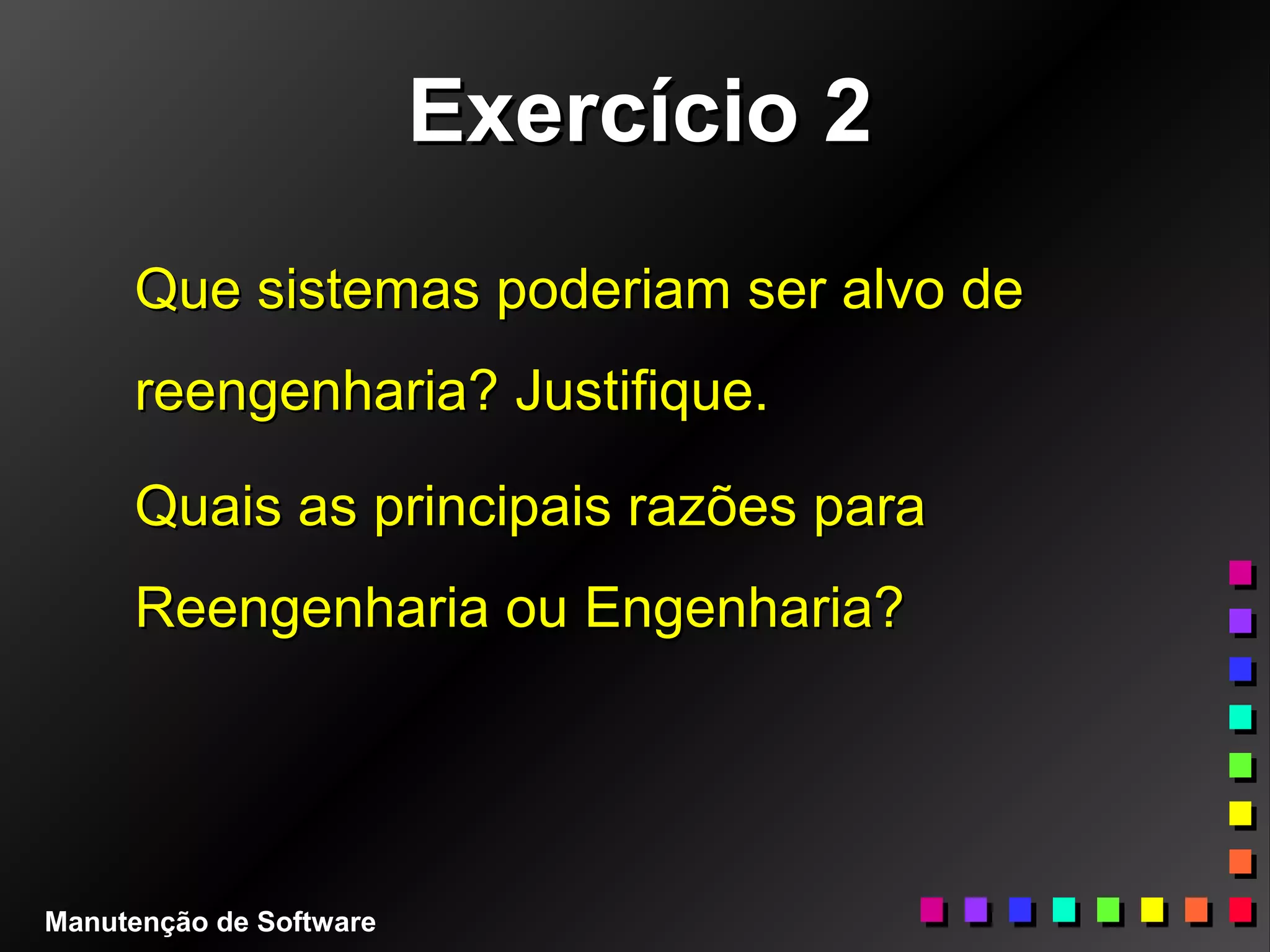 Exercício 2Exercício 2
Que sistemas poderiam ser alvo deQue sistemas poderiam ser alvo de
reengenharia? Justifique.reengenharia? Justifique.
Quais as principais razões paraQuais as principais razões para
Reengenharia ou Engenharia?Reengenharia ou Engenharia?
Manutenção de Software
 