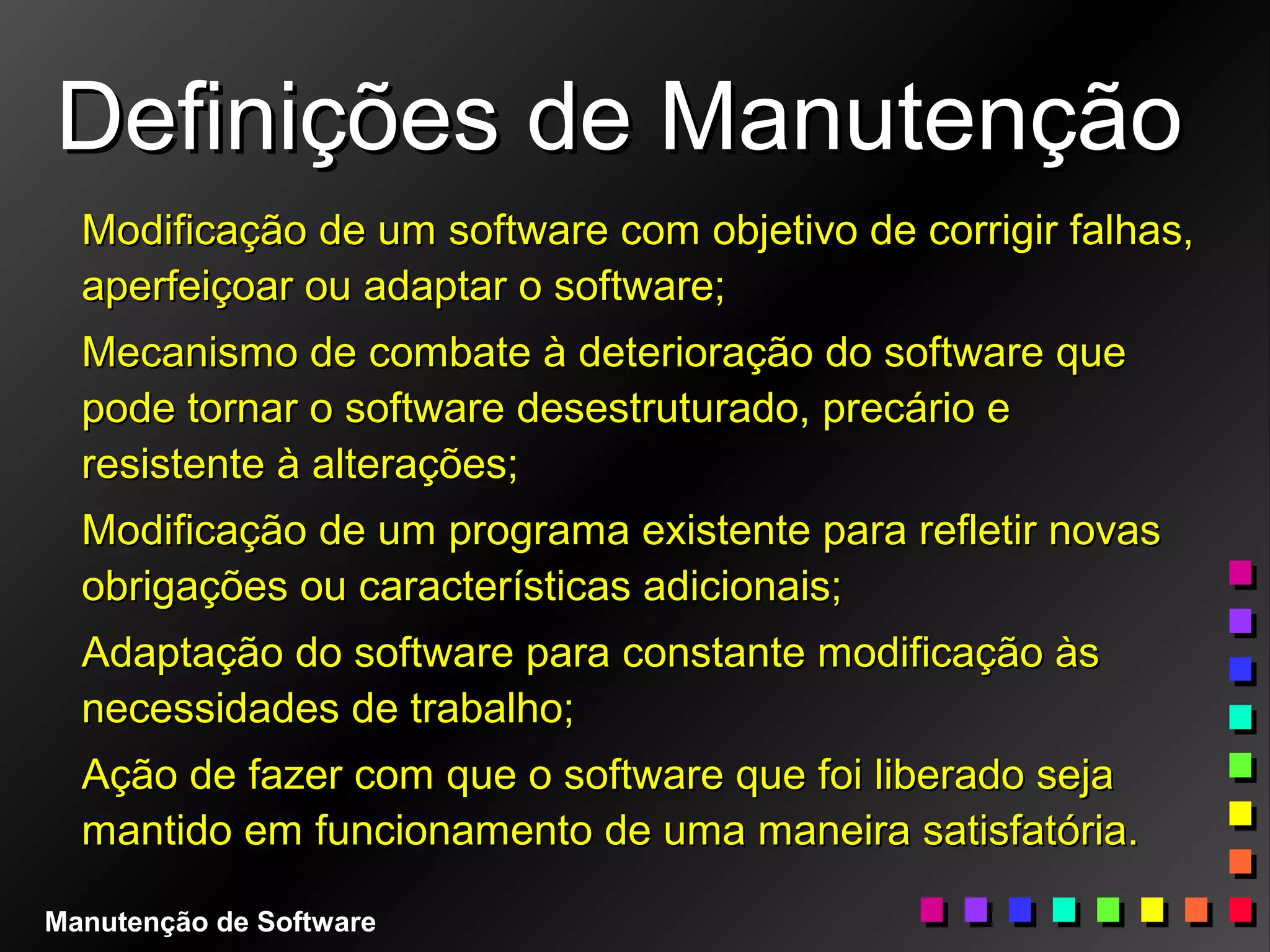 Definições de ManutençãoDefinições de Manutenção
Modificação de um software com objetivo de corrigir falhas,Modificação de um software com objetivo de corrigir falhas,
aperfeiçoar ou adaptar o software;aperfeiçoar ou adaptar o software;
Mecanismo de combate à deterioração do software queMecanismo de combate à deterioração do software que
pode tornar o software desestruturado, precário epode tornar o software desestruturado, precário e
resistente à alterações;resistente à alterações;
Modificação de um programa existente para refletir novasModificação de um programa existente para refletir novas
obrigações ou características adicionais;obrigações ou características adicionais;
Adaptação do software para constante modificação àsAdaptação do software para constante modificação às
necessidades de trabalho;necessidades de trabalho;
Ação de fazer com que o software que foi liberado sejaAção de fazer com que o software que foi liberado seja
mantido em funcionamento de uma maneira satisfatória.mantido em funcionamento de uma maneira satisfatória.
Manutenção de Software
 