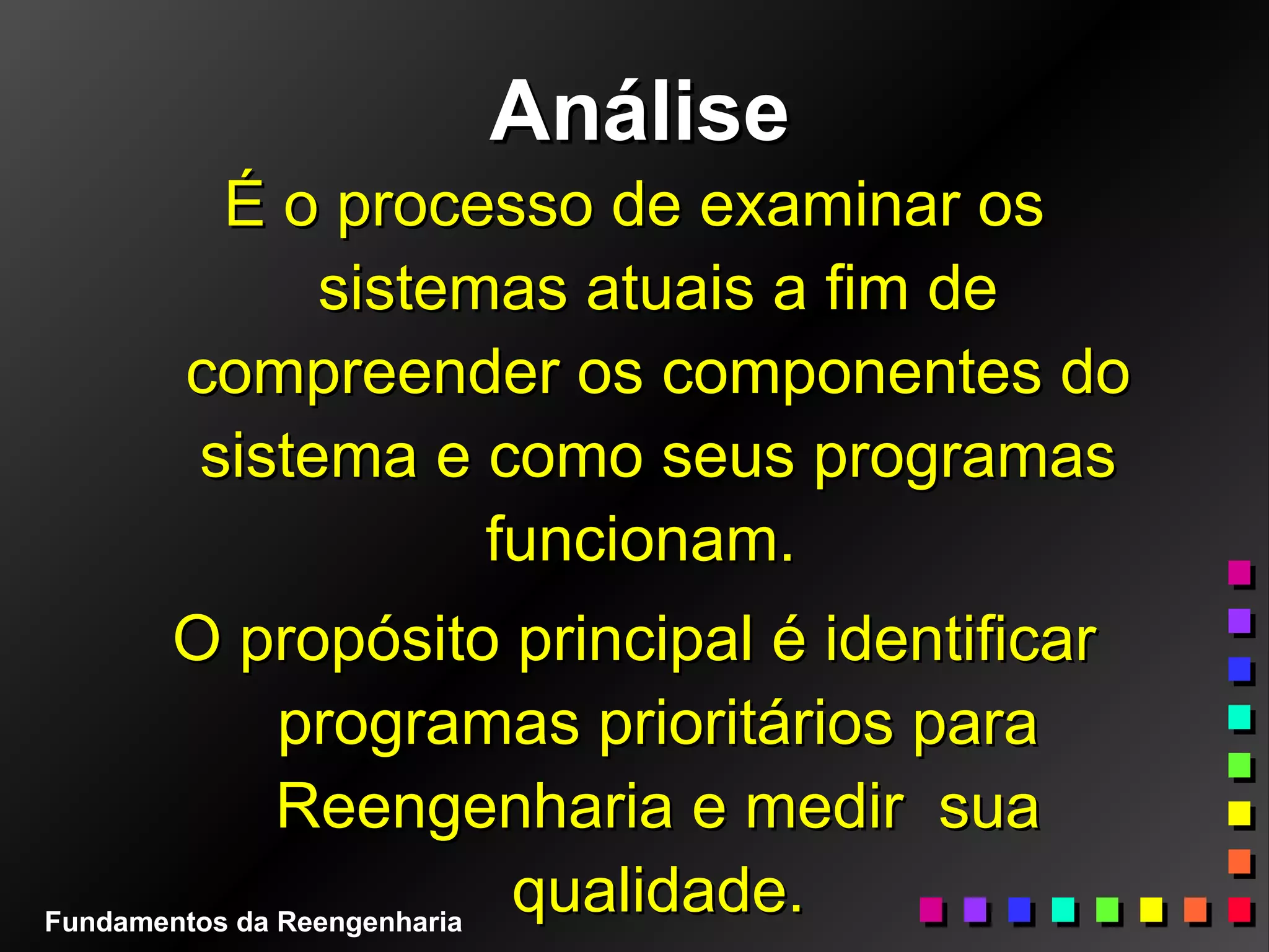 AnáliseAnálise
É o processo de examinar osÉ o processo de examinar os
sistemas atuais a fim desistemas atuais a fim de
compreender os componentes docompreender os componentes do
sistema e como seus programassistema e como seus programas
funcionam.funcionam.
O propósito principal é identificarO propósito principal é identificar
programas prioritários paraprogramas prioritários para
Reengenharia e medir suaReengenharia e medir sua
qualidade.qualidade.Fundamentos da Reengenharia
 