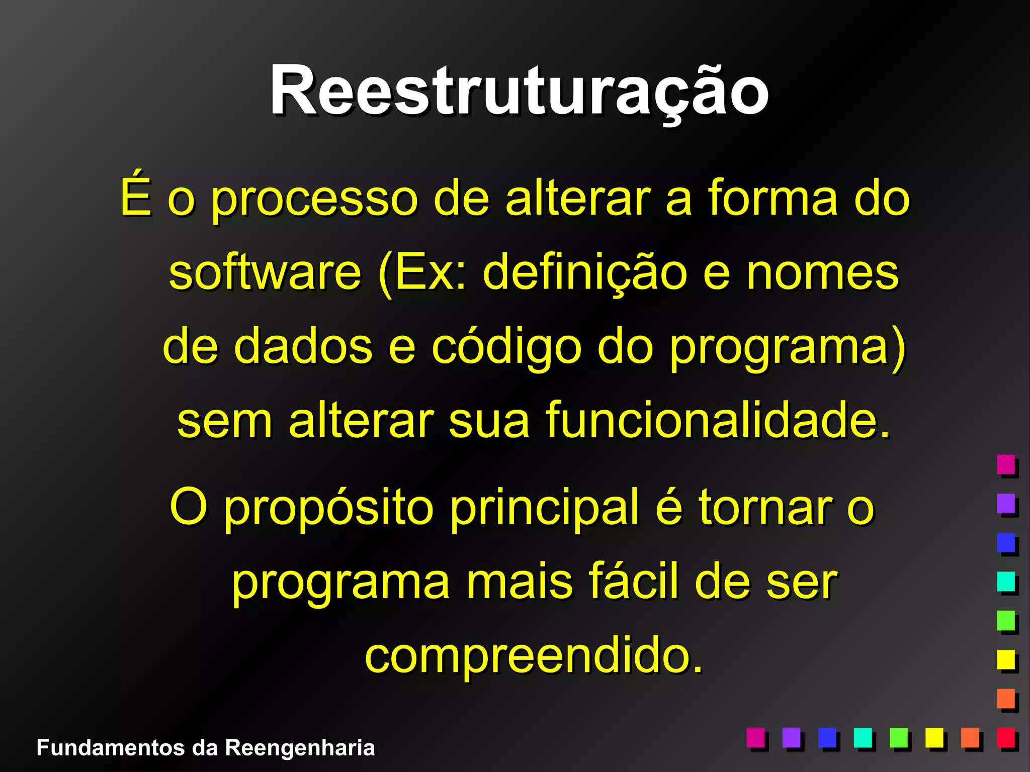 ReestruturaçãoReestruturação
É o processo de alterar a forma doÉ o processo de alterar a forma do
software (Ex: definição e nomessoftware (Ex: definição e nomes
de dados e código do programa)de dados e código do programa)
sem alterar sua funcionalidade.sem alterar sua funcionalidade.
O propósito principal é tornar oO propósito principal é tornar o
programa mais fácil de serprograma mais fácil de ser
compreendido.compreendido.
Fundamentos da Reengenharia
 