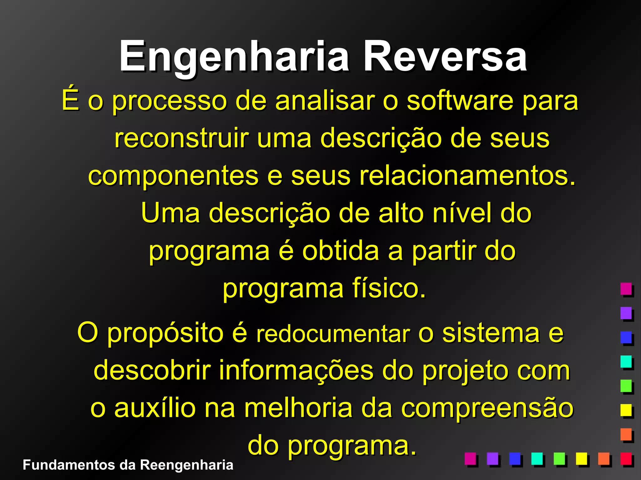 Engenharia ReversaEngenharia Reversa
É o processo de analisar o software paraÉ o processo de analisar o software para
reconstruir uma descrição de seusreconstruir uma descrição de seus
componentes e seus relacionamentos.componentes e seus relacionamentos.
Uma descrição de alto nível doUma descrição de alto nível do
programa é obtida a partir doprograma é obtida a partir do
programa físico.programa físico.
O propósito éO propósito é redocumentarredocumentar o sistema eo sistema e
descobrir informações do projeto comdescobrir informações do projeto com
o auxílio na melhoria da compreensãoo auxílio na melhoria da compreensão
do programa.do programa.
Fundamentos da Reengenharia
 