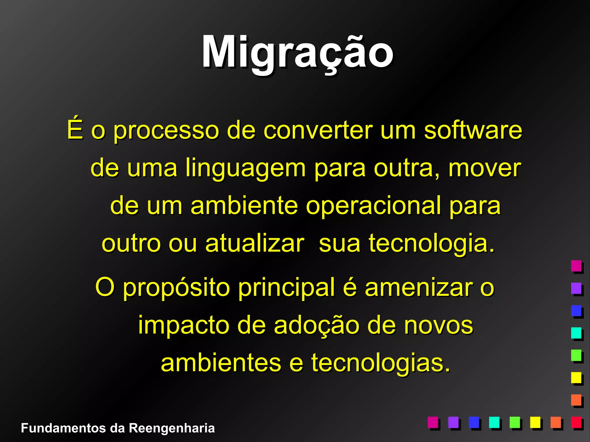 MigraçãoMigração
É o processo de converter um softwareÉ o processo de converter um software
de uma linguagem para outra, moverde uma linguagem para outra, mover
de um ambiente operacional parade um ambiente operacional para
outro ou atualizar sua tecnologia.outro ou atualizar sua tecnologia.
O propósito principal é amenizar oO propósito principal é amenizar o
impacto de adoção de novosimpacto de adoção de novos
ambientes e tecnologias.ambientes e tecnologias.
Fundamentos da Reengenharia
 