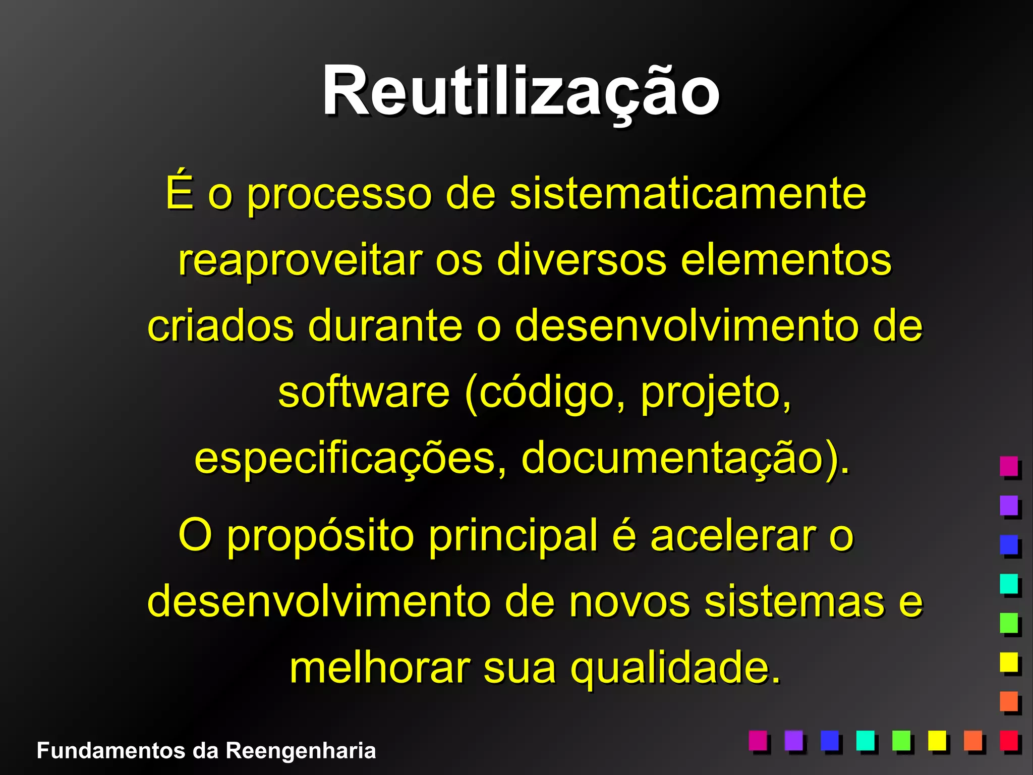 ReutilizaçãoReutilização
É o processo de sistematicamenteÉ o processo de sistematicamente
reaproveitar os diversos elementosreaproveitar os diversos elementos
criados durante o desenvolvimento decriados durante o desenvolvimento de
software (código, projeto,software (código, projeto,
especificações, documentação).especificações, documentação).
O propósito principal é acelerar oO propósito principal é acelerar o
desenvolvimento de novos sistemas edesenvolvimento de novos sistemas e
melhorar sua qualidade.melhorar sua qualidade.
Fundamentos da Reengenharia
 