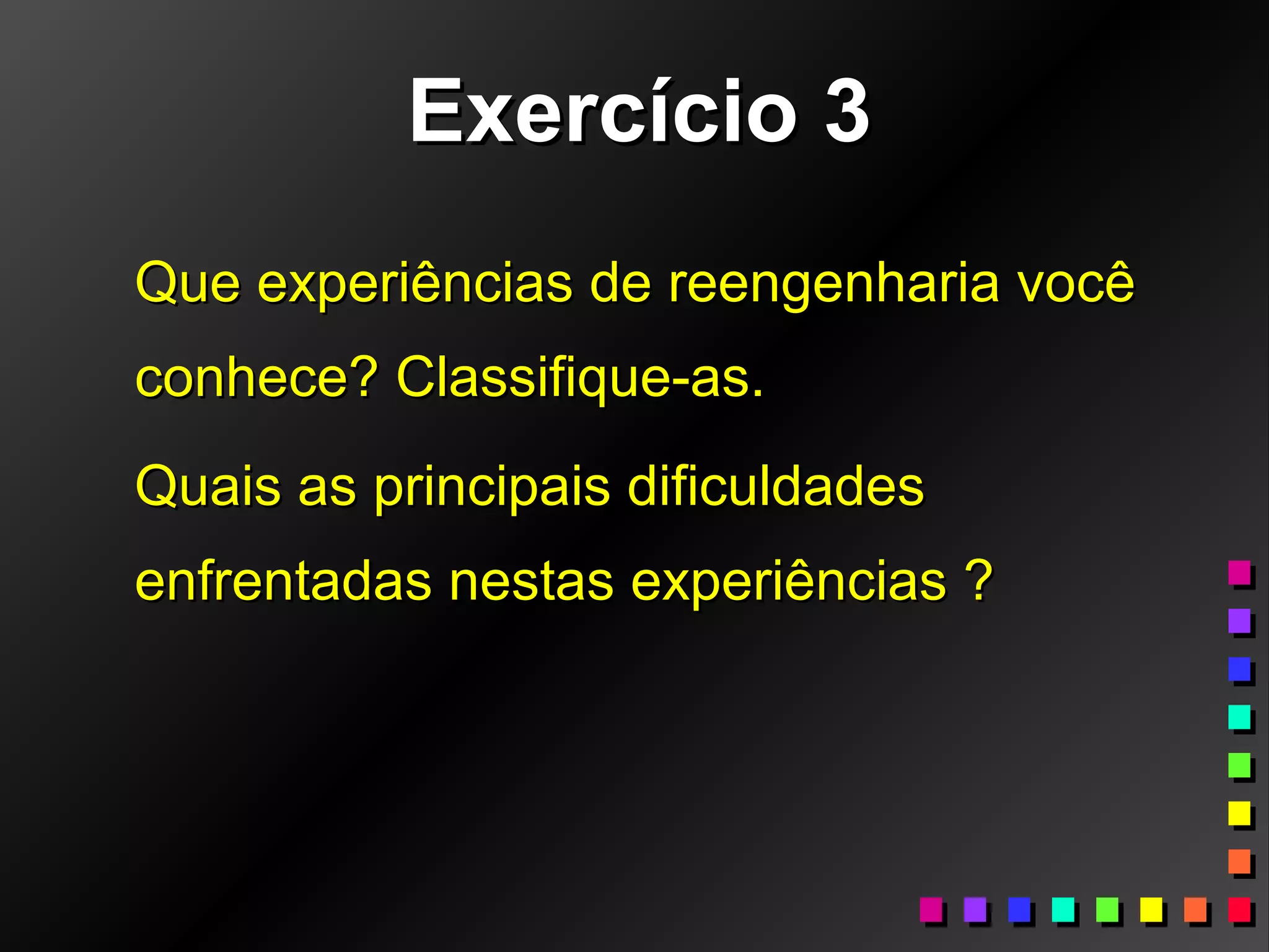Exercício 3Exercício 3
Que experiências de reengenharia vocêQue experiências de reengenharia você
conhece? Classifique-as.conhece? Classifique-as.
Quais as principais dificuldadesQuais as principais dificuldades
enfrentadas nestas experiências ?enfrentadas nestas experiências ?
 