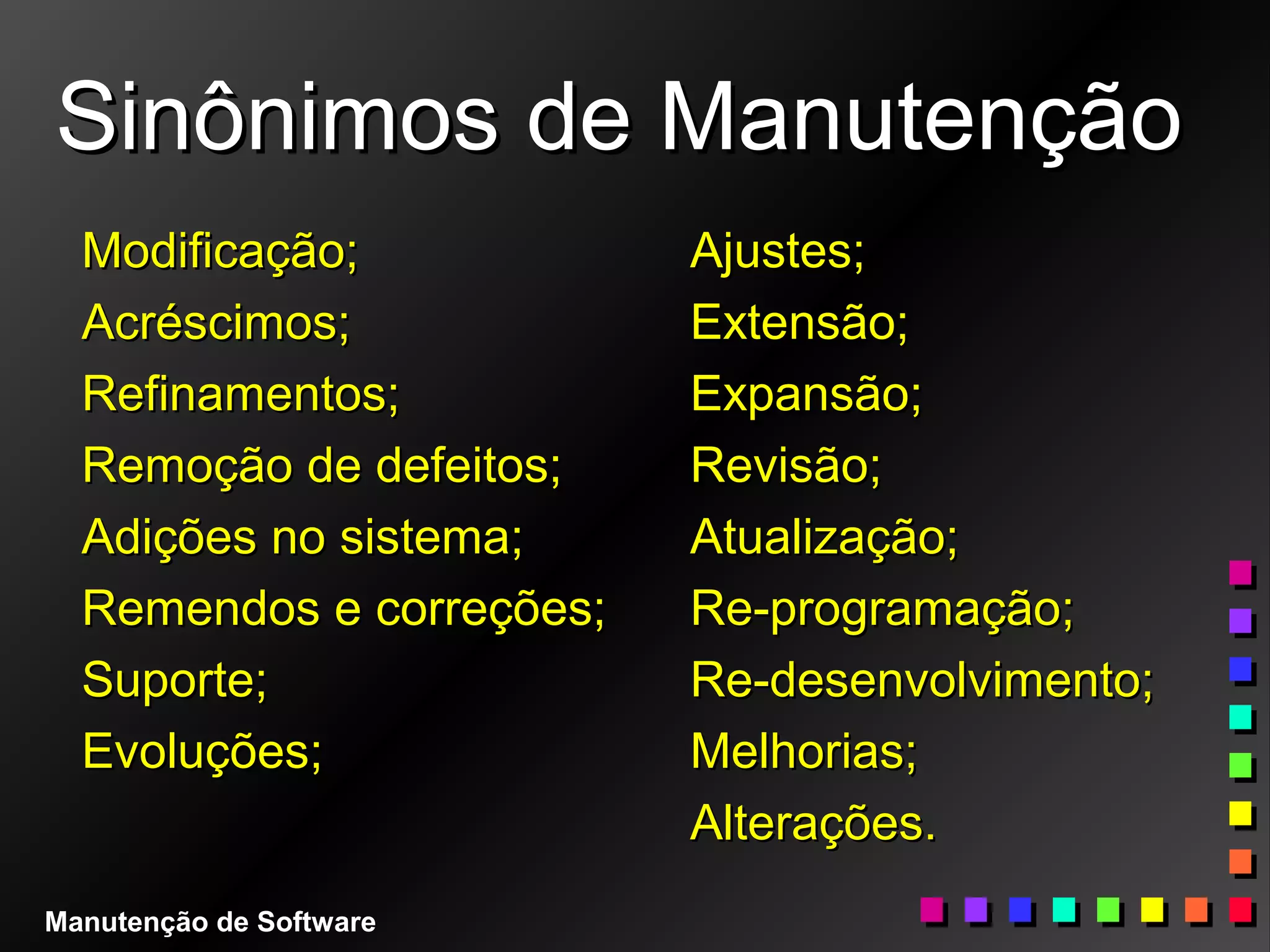 Sinônimos de ManutençãoSinônimos de Manutenção
Modificação;Modificação;
Acréscimos;Acréscimos;
Refinamentos;Refinamentos;
Remoção de defeitos;Remoção de defeitos;
Adições no sistema;Adições no sistema;
Remendos e correções;Remendos e correções;
Suporte;Suporte;
Evoluções;Evoluções;
Ajustes;Ajustes;
Extensão;Extensão;
Expansão;Expansão;
Revisão;Revisão;
Atualização;Atualização;
Re-programação;Re-programação;
Re-desenvolvimento;Re-desenvolvimento;
Melhorias;Melhorias;
Alterações.Alterações.
Manutenção de Software
 