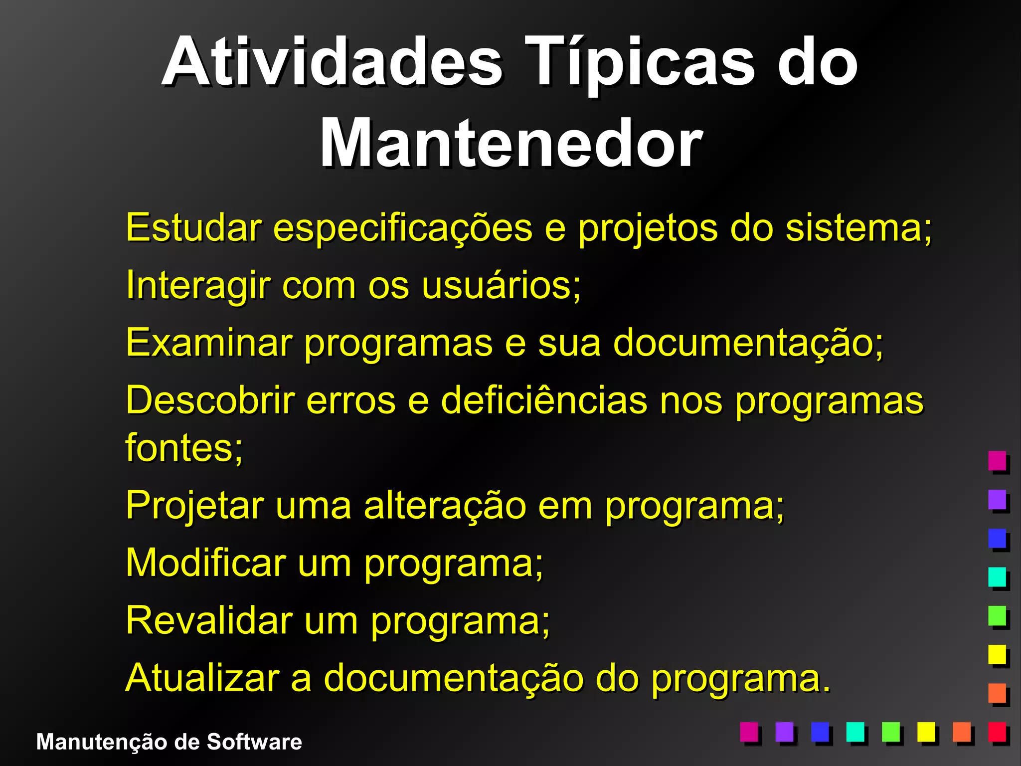 Atividades Típicas doAtividades Típicas do
MantenedorMantenedor
Estudar especificações e projetos do sistema;Estudar especificações e projetos do sistema;
Interagir com os usuários;Interagir com os usuários;
Examinar programas e sua documentação;Examinar programas e sua documentação;
Descobrir erros e deficiências nos programasDescobrir erros e deficiências nos programas
fontes;fontes;
Projetar uma alteração em programa;Projetar uma alteração em programa;
Modificar um programa;Modificar um programa;
Revalidar um programa;Revalidar um programa;
Atualizar a documentação do programa.Atualizar a documentação do programa.
Manutenção de Software
 