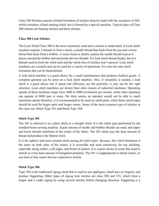Class 200 Stitches consists of hand formation of stitches done by hand with the exception of 205,
which simulates a hand running stitch, but is formed by a special machine. Typical types of Class
200 stitches are basting stitches and back stitches.
Class 300 Lock Stitches
The Lock Stitch Class 300 is the most commonly used and is easiest to understand. A Lock stitch
machine requires 2 threads to form a stitch, a needle thread that feeds from the top and a lower
thread that feeds from a bobbin. A rotary hook or shuttle catches the needle thread loop as it
passes around the bobbin and interlocks the two threads. If a lock stitch thread breaks, the two
threads used to form the stitch lock and the whole line of stitches won’t unravel. Lock stitch
machines are versatile and can be used for a variety of operations. It is also the only stitch
formation that can be backstitched.
A lock stitch machine is a good choice for a small manufacturer that produces fashion goods. A
complete garment can be sewn on a lock stitch machine. Also, if versatility is needed, a lock
stitch is a good choice but if speed and efficiency are the priorities, it may not be the right
selection. Lock stitch machines are slower than other classes of industrial machines. Operating
speeds of these machines range from 3000 to 5000 revolutions per minute, while other machines
can operate at 9000 rpm or more. On short seams, an operator would not be able to reach
maximum speed; therefore, it is recommended to be used on small parts, while faster stitch types
should be used for larger parts and longer seams. Some of the most common type of stitches in
this class are: Stitch Type 301 and Stitch Type 304.
Stitch Type 301
The 301 is referred to as a plain stitch or a straight stitch. It is the stitch type performed by the
standard home sewing machine. Equal amount of needle and bobbin threads are used, and upper
and lower threads interlocks in the center of the fabric. The 301 stitch uses the least amount of
thread and produces the flattest stitch.
It is the tightest and most secured stitch among all stitch types. Because, this stitch formation is
the same on both sides of the seams, it is reversible and used extensively for top stitching,
especially along collars, cuff edges, and fronts of jackets. It is a poor choice in areas that need to
stretch as it has least amount of elongation potential. The 301 is inappropriate to attach elastic, or
sew knit or bias seams that are expected to stretch.
Stitch Type 304
Type 304 is the traditional zigzag stitch that is used to sew appliques, attach lace on lingerie, and
produce faggotting. Other types of zigzag lock stitches are class 308 and 315, which form a
longer and a wider zigzag by using several stitches before changing direction. Faggotting is a
 