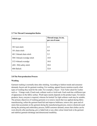 3.7 Net Thread Consumption Ratios
Stitch type Thread usage, in cm,
per cm of seam
301 lock stitch 2.5
101 chain stitch 4.0
401 2-thread chain stitch 5.5
504 3-thread overedge stitch 14.0
512 4-thread overedge 18.0
(401. 504) safety stitch 20.0
606 flatlock 32.0
3.8 The Post-production Process
Washing
Garment washing is normally done after stitching. According to fashion trends and consumer
demands, buyers ask for garment washing. For washing, apparel buyers mention exactly what
types of washing they need for the order. For example, a buyer - Tom Tailor asked for washes
such as – Vintage wash, Cloud wash, softener wash or Acid wash. Each wash has a different type
of appearance on the fabric surface. Wash types mainly depends on the product types. For denim
products, heavy enzyme is required, whereas for knitted Tee light softener wash may be suitable.
The primary objectives of washing garments is to remove starch that was applied during fabric
manufacturing, soften the garment hand feel and improve bulkiness, remove dirt, spots and oil
stains that accumulate on the garment during the manufacturing process, remove chemicals used
during the printing and embroidery process, fulfill customer demand, ensure that clothes can be
worn directly after purchasing, give a faded look or any other colour tinted look to the garment
and stabilise garment shrinkage and dimensional instability.
 