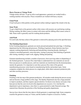 Heavy Enzyme or Vintage Wash
Vintage means old look. To get an old or used appearance, garments are washed inside a
washing machine with enzymes. Fleece sweatshirts are washed with heavy enzyme.
Cloud Wash
Cloud wash gives white patches on the garment surface making it appear like clouds in the sky.
Stone Wash
To get a faded look on the garment surface white stones with enzymes are used during washing.
During washing, the fabric comes in contact with stones and the rubbing effect causes colour to
fade. Stone wash is generally used for washing denim products.
Acid Wash
For acid wash, the base colour of the garment is removed by spraying acid on the specified areas.
The Finishing Department
In the Finishing department, garments are nicely pressed and packed into poly bags. A finishing
department has the following sub-processes. Washing of garment, (Some factories may have
separate washing department), buttoning and buttonholing, trimming threads, checking of
washed or unwashed garments, removing stains, ironing or pressing, final checking of garments
after ironing, mending or repair work, tagging, folding and packing.
Garment manufacturing includes a number of processes, from receiving orders to dispatching of
the finished garments. A process flow chart helps to understand how raw materials are moved
from one process to another process, until raw materials are transformed into the desired product,
namely the garments. It is important to note that a process flow chart of the garment
manufacturing processes varies based on manufacturing facility and product types. Some
companies complete the whole process in a single plant, while others outsource production jobs
and other auxiliary processes.
Finishing
Finishing is the last step of the garment production. All mistakes made during the process accrue
and can become a huge problem at this stage. The Quality Department also has a huge potential
to improve products, and thus requires special attention. In almost every factory surveyed, it has
been proven that the costs involved in this department are excessive. It is vital that this
department is given importance, since there is a great potential to make financial savings. The
material here illustrates the priorities of the finishing and quality departments.
Surveys have shown that the time taken to finish garments is surprisingly high. Some companies
examine the garment as many as 5 times, and the number of repairs is excessive. Further,
 