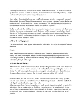 Finishing departments are over-staffed in most of the factories studied. This is obviously driven
by the fear of rejection of orders or re-works. Work content can be reduced by installing a proper
work control system and a culture for quality production.
Surveys have shown that the layout and workflow in garment factories was generally poor and
disorganized. Not one of the finishing departments have adequate systems of control. Rather, the
emphasis is only directed to delivery and not productivity. This is understandable in the present
circumstances, but must be re-thought since it is excessively expensive.
Studies have found, that finishing times are excessive in almost every company; with the average
finishing time per garment varying from 11.2 minutes to 57.6 minutes. It has also been found
that none of the finishing departments use bundle systems for control, nor do any of them have
any form of scientific performance measuring techniques. There are no monitoring controls
except to record the number of repairs.
3.9 Overview of Equipment
The equipments used in the apparel manufacturing industry are the cutting, sewing and finishing
machines.
Notcher
Many garments require notches to be cut into the edges of them to enable alignment during
sewing with other garment parts. Specialized notching equipment provides greater accuracy
because a guide lines up the notcher with the cut edge. This gives a consistent depth of notch at a
consistent right angle to the edge.
Drills and Thread Markers
Where reference marks are needed away from the edge of a garment part, such as for the position
of the pockets, darts and similar features, a hole is often drilled through all the plies of fabric in
the lay. The drill mounting includes a motor, a base plate with a hole to allow the drill to pass
through, and a spirit level to ensure that the base is horizontal and the drill vertical.
On many fabrics, the drill is used cold and the hole remains visible until the sewing operator
comes to use it. On looser weave fabrics, where the hole may close up, a hot drill is used which
will slightly scorch or fuse the edges of the hole.
A hypodermic drill may be used which leaves a small deposit of paint on each ply of fabric. If it
is important that no mark remains on the fabric, a long thread may be passed through the lay
which is then cut with a pair of scissors between each ply, leaving a few centimeters visible on
each garment panel. All drill holes must eventually be concealed, by the construction of the
garment.
 