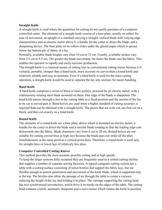 Straight Knife
A straight knife is used where the quantities for cutting do not justify purchase of a computer-
controlled cutter. The elements of a straight knife consist of a base plate, usually on rollers for
ease of movement, an upright or a standard carrying a straight, vertical blade with varying edge
characteristics and an electric motor above it, a handle for the cutter to direct the blade, and a
sharpening device. The base plate on its rollers slides under the glazed paper which is spread
below the bottom ply of fabric in a lay.
Normally, available blade heights vary from 10 cm to 33 cm. Usually, available strokes vary
from 2.5 cm to 4.5 cm. The greater the blade movement, the faster the blade cuts the fabric. This
enables the operator to rapidly and easily increase production.
The straight knife is a common means of cutting lays in conventional cutting rooms because it is
versatile, portable, cheaper than a band knife, more accurate on curves than a round knife and
relatively reliable and easy to maintain. Even if a band knife is used for the main cutting
operation, a straight knife would be used to separate the lay into sections for easier handling.
Band Knife
A band knife comprises a series of three or more pulleys, powered by an electric motor, with a
continuously rotating steel blade mounted on them. One edge of the blade is sharpened. The
band knife passes through a slot in the cutting table in a fixed position and the section of the lay
to be cut is moved past it. Band knives are used when a higher standard of cutting accuracy is
required than can be obtained with a straight knife. The pieces that are to be cut, are first cut on a
block, and then cut exactly on a band knife.
Round Knife
The elements of a round knife are a base plate, above which is mounted an electric motor, a
handle for the cutter to direct the blade and a circular blade rotating so that the leading edge cuts
downwards into the fabric. Blade diameters vary from 6 cm to 20 cm. Round knives are not
suitable for cutting curved lines in high lays because the blade does not strike all the plies
simultaneously at the same point as a vertical point does. Therefore, a round knife is used only
for straight lines or lower lays of relatively few plies.
Computer Controlled Cutting Knives
This method provides the most accurate possible cutting and at high speeds.
To keep the larger systems fully occupied they are frequently used in a central cutting facility
that supplies a number of separate sewing factories. A typical computer cutting system has a
table with a cutting surface consisting of nylon bristles that support the fabric lays, but are
flexible enough to permit penetration and movement of the knife blade, which is supported only
at the top. The bristles also allow the passage of air through the table to create a vacuum,
reducing the height of the lay and holding it in place. The carriage supporting the cutting head
has two synchronised servomotors, which drive it on tracks on the edges of the table. The cutting
head contains a knife, automatic sharpener and a servo motor which rotates the knife to position
 