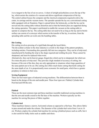 it at a tangent to the line of cut on curves. A sheet of airtight polyethylene covers the top of the
lay, which assists the creation of a vacuum and allows significant compression of the lay.
The control cabinet houses the computer and the electrical components required to drive the
cutter, its carriage and the vacuum motor. The spreader spreads the lay on a conventional cutting
table equipped with air floatation. Paper is spread below the bottom ply, so that the lay can be
moved onto the cutting table without distortion and so that the bottom plies are supported during
the cutting operation. This paper is perforated to enable the vacuum on the cutting table to
operate to compress the lay. The cutting table does not need to be as long as the lay and its bristle
surface can consist of a conveyer which assists in the transfer of the lay, in sections, from the
spreading table and the cut work onto the bundling tables.
Die Cutting
Die cutting involves pressing of a rigid blade through the layed fabric.
The die (called a clicker in the shoe industry) is a knife in the shape of the pattern periphery,
including notches. Freestanding dies generally fall into two categories. They can be of strip steel,
manufactured by bending the strip to the shape required and welding the joint. These cannot be
sharpened, and must be replaced when worn.
Alternatively, they can be heavier gauge, forged dies which can be re-sharpened, but which are
five times the price of strip steel. They provide a high standard of accuracy of cutting, but
because of the cost of the dies, they are only appropriate to situations where large quantities of
the same pattern are to be cut. Die cutting also offers much faster cutting than knife cutting for
the same depth of cut. It is proportionally more economic for small parts, which have a greater
periphery in relation to their area.
Sewing Equipment
There are four main types of industrial sewing machines. The differentiation between them is
based on the design of the arm and needle post. These four types are: Flatbed, Cylinder-bed,
Post-bed and Off-the-arm.
Flatbed
These are the most common type and these machines resemble traditional sewing machines in
that the arm and needle extend to the flat base of the machine. Workers typically use this
machine for sewing flat pieces of fabric together.
Cylinder-bed
These machines feature a narrow, horizontal column as opposed to a flat base. This allows fabric
to pass around and under the column. The diameter of the cylinder-bed varies from 5 cm to 16
cm. Workers employ the cylinder-bed machine for sewing cylindrical pieces such as cuffs, but it
is also useful for bulky items such as saddles and shoes.
 