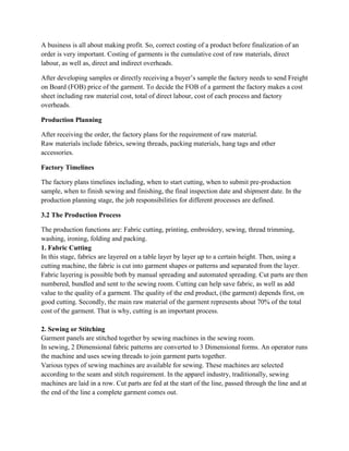 A business is all about making profit. So, correct costing of a product before finalization of an
order is very important. Costing of garments is the cumulative cost of raw materials, direct
labour, as well as, direct and indirect overheads.
After developing samples or directly receiving a buyer’s sample the factory needs to send Freight
on Board (FOB) price of the garment. To decide the FOB of a garment the factory makes a cost
sheet including raw material cost, total of direct labour, cost of each process and factory
overheads.
Production Planning
After receiving the order, the factory plans for the requirement of raw material.
Raw materials include fabrics, sewing threads, packing materials, hang tags and other
accessories.
Factory Timelines
The factory plans timelines including, when to start cutting, when to submit pre-production
sample, when to finish sewing and finishing, the final inspection date and shipment date. In the
production planning stage, the job responsibilities for different processes are defined.
3.2 The Production Process
The production functions are: Fabric cutting, printing, embroidery, sewing, thread trimming,
washing, ironing, folding and packing.
1. Fabric Cutting
In this stage, fabrics are layered on a table layer by layer up to a certain height. Then, using a
cutting machine, the fabric is cut into garment shapes or patterns and separated from the layer.
Fabric layering is possible both by manual spreading and automated spreading. Cut parts are then
numbered, bundled and sent to the sewing room. Cutting can help save fabric, as well as add
value to the quality of a garment. The quality of the end product, (the garment) depends first, on
good cutting. Secondly, the main raw material of the garment represents about 70% of the total
cost of the garment. That is why, cutting is an important process.
2. Sewing or Stitching
Garment panels are stitched together by sewing machines in the sewing room.
In sewing, 2 Dimensional fabric patterns are converted to 3 Dimensional forms. An operator runs
the machine and uses sewing threads to join garment parts together.
Various types of sewing machines are available for sewing. These machines are selected
according to the seam and stitch requirement. In the apparel industry, traditionally, sewing
machines are laid in a row. Cut parts are fed at the start of the line, passed through the line and at
the end of the line a complete garment comes out.
 