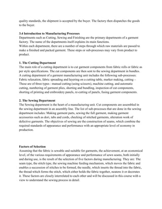 quality standards, the shipment is accepted by the buyer. The factory then dispatches the goods
to the buyer.
3.4 Introduction to Manufacturing Processes
Departments such as Cutting, Sewing and Finishing are the primary departments of a garment
factory. The name of the departments itself explains its main functions.
Within each department, there are a number of steps through which raw materials are passed to
make a finished and packed garment. These steps or sub-processes may vary from product to
product.
1. The Cutting Department
The main role of a cutting department is to cut garment components from fabric rolls or fabric as
per style specifications. The cut components are then sent to the sewing department in bundles.
A cutting department of a garment manufacturing unit includes the following sub-processes:
Fabric relaxation, fabric spreading and layering on a cutting table, marker making, cutting –
These are of three types : manual cutting (using scissors), machine cutting, and automatic
cutting, numbering of garment plies, shorting and bundling, inspection of cut components,
shorting of printing and embroidery panels, re-cutting of panels, fusing garment components.
2. The Sewing Department
The Sewing department is the heart of a manufacturing unit. Cut components are assembled in
the sewing department in an assembly line. The list of sub-processes that are done in the sewing
department includes: Making garment parts, sewing the full garment, making garment
accessories such as dori, tabs and cords, checking of stitched garments, alteration work of
defective garments. The objectives of sewing are the construction of seams, which combine the
required standards of appearance and performance with an appropriate level of economy in
production.
Factors of Selection
Assuming that the fabric is sewable and suitable for garments, the achievement, at an economical
level, of the various requirements of appearance and performance of sewn seams, both initially
and during use, is the result of the selection of five factors during manufacturing. They are: The
seam type, the stitch type, the sewing machine feeding mechanism, which moves the fabric and
enables a succession of stitches to be formed, the needle, which inserts the thread into the fabric,
the thread which forms the stitch, which either holds the fabric together, neatens it or decorates
it. These factors are closely interrelated to each other and will be discussed in this course with a
view to understand the sewing process in detail.
 
