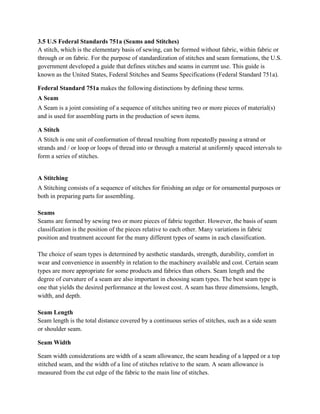 3.5 U.S Federal Standards 751a (Seams and Stitches)
A stitch, which is the elementary basis of sewing, can be formed without fabric, within fabric or
through or on fabric. For the purpose of standardization of stitches and seam formations, the U.S.
government developed a guide that defines stitches and seams in current use. This guide is
known as the United States, Federal Stitches and Seams Specifications (Federal Standard 751a).
Federal Standard 751a makes the following distinctions by defining these terms.
A Seam
A Seam is a joint consisting of a sequence of stitches uniting two or more pieces of material(s)
and is used for assembling parts in the production of sewn items.
A Stitch
A Stitch is one unit of conformation of thread resulting from repeatedly passing a strand or
strands and / or loop or loops of thread into or through a material at uniformly spaced intervals to
form a series of stitches.
A Stitching
A Stitching consists of a sequence of stitches for finishing an edge or for ornamental purposes or
both in preparing parts for assembling.
Seams
Seams are formed by sewing two or more pieces of fabric together. However, the basis of seam
classification is the position of the pieces relative to each other. Many variations in fabric
position and treatment account for the many different types of seams in each classification.
The choice of seam types is determined by aesthetic standards, strength, durability, comfort in
wear and convenience in assembly in relation to the machinery available and cost. Certain seam
types are more appropriate for some products and fabrics than others. Seam length and the
degree of curvature of a seam are also important in choosing seam types. The best seam type is
one that yields the desired performance at the lowest cost. A seam has three dimensions, length,
width, and depth.
Seam Length
Seam length is the total distance covered by a continuous series of stitches, such as a side seam
or shoulder seam.
Seam Width
Seam width considerations are width of a seam allowance, the seam heading of a lapped or a top
stitched seam, and the width of a line of stitches relative to the seam. A seam allowance is
measured from the cut edge of the fabric to the main line of stitches.
 