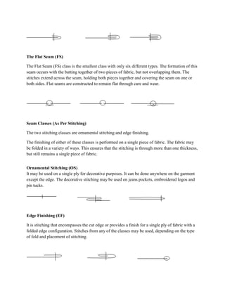 The Flat Seam (FS)
The Flat Seam (FS) class is the smallest class with only six different types. The formation of this
seam occurs with the butting together of two pieces of fabric, but not overlapping them. The
stitches extend across the seam, holding both pieces together and covering the seam on one or
both sides. Flat seams are constructed to remain flat through care and wear.
Seam Classes (As Per Stitching)
The two stitching classes are ornamental stitching and edge finishing.
The finishing of either of these classes is performed on a single piece of fabric. The fabric may
be folded in a variety of ways. This ensures that the stitching is through more than one thickness,
but still remains a single piece of fabric.
Ornamental Stitching (OS)
It may be used on a single ply for decorative purposes. It can be done anywhere on the garment
except the edge. The decorative stitching may be used on jeans pockets, embroidered logos and
pin tucks.
Edge Finishing (EF)
It is stitching that encompasses the cut edge or provides a finish for a single ply of fabric with a
folded edge configuration. Stitches from any of the classes may be used, depending on the type
of fold and placement of stitching.
 
