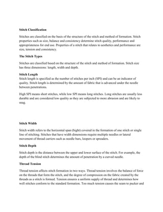 Stitch Classification
Stitches are classified on the basis of the structure of the stitch and method of formation. Stitch
properties such as size, balance and consistency determine stitch quality, performance and
appropriateness for end use. Properties of a stitch that relates to aesthetics and performance are
size, tension and consistency.
The Stitch Types
Stitches are classified based on the structure of the stitch and method of formation. Stitch size
has three dimensions: length, width and depth.
Stitch Length
Stitch length is specified as the number of stitches per inch (SPI) and can be an indicator of
quality. Stitch length is determined by the amount of fabric that is advanced under the needle
between penetrations.
High SPI means short stitches, while low SPI means long stitches. Long stitches are usually less
durable and are considered low quality as they are subjected to more abrasion and are likely to
snag.
Stitch Width
Stitch width refers to the horizontal span (bight) covered in the formation of one stitch or single
line of stitching. Stitches that have width dimensions require multiple needles or lateral
movement of thread carriers such as needle bars, loopers or spreaders.
Stitch Depth
Stitch depth is the distance between the upper and lower surface of the stitch. For example, the
depth of the blind stitch determines the amount of penetration by a curved needle.
Thread Tension
Thread tension affects stitch formation in two ways. Thread tension involves the balance of force
on the threads that form the stitch, and the degree of compression on the fabric created by the
threads as a stitch is formed. Tension ensures a uniform supply of thread and determines how
well stitches conform to the standard formation. Too much tension causes the seam to pucker and
 