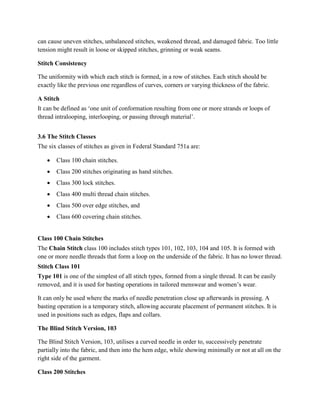 can cause uneven stitches, unbalanced stitches, weakened thread, and damaged fabric. Too little
tension might result in loose or skipped stitches, grinning or weak seams.
Stitch Consistency
The uniformity with which each stitch is formed, in a row of stitches. Each stitch should be
exactly like the previous one regardless of curves, corners or varying thickness of the fabric.
A Stitch
It can be defined as ‘one unit of conformation resulting from one or more strands or loops of
thread intralooping, interlooping, or passing through material’.
3.6 The Stitch Classes
The six classes of stitches as given in Federal Standard 751a are:
 Class 100 chain stitches.
 Class 200 stitches originating as hand stitches.
 Class 300 lock stitches.
 Class 400 multi thread chain stitches.
 Class 500 over edge stitches, and
 Class 600 covering chain stitches.
Class 100 Chain Stitches
The Chain Stitch class 100 includes stitch types 101, 102, 103, 104 and 105. It is formed with
one or more needle threads that form a loop on the underside of the fabric. It has no lower thread.
Stitch Class 101
Type 101 is one of the simplest of all stitch types, formed from a single thread. It can be easily
removed, and it is used for basting operations in tailored menswear and women’s wear.
It can only be used where the marks of needle penetration close up afterwards in pressing. A
basting operation is a temporary stitch, allowing accurate placement of permanent stitches. It is
used in positions such as edges, flaps and collars.
The Blind Stitch Version, 103
The Blind Stitch Version, 103, utilises a curved needle in order to, successively penetrate
partially into the fabric, and then into the hem edge, while showing minimally or not at all on the
right side of the garment.
Class 200 Stitches
 