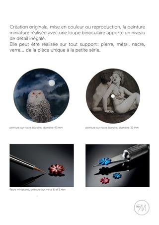 Création originale, mise en couleur ou reproduction, la peinture
miniature réalisée avec une loupe binoculaire apporte un niveau
de détail inégalé.
Elle peut être réalisée sur tout support : pierre, métal, nacre,
verre... de la pièce unique à la petite série.
peinture sur nacre blanche, diamètre 40 mm peinture sur nacre blanche, diamètre 32 mm
ﬂeurs miniatures, peinture sur métal 6 et 9 mm
 