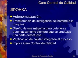 JIDOHKA Autonomatización. Transferencia de inteligencia del hombre a la máquina. Diseño de una máquina para detenerse automáticamente siempre que se produzca  una parte defectuosa. Verificación de calidad integrada al proceso. Implica Cero Control de Calidad. Cero Control de Calidad 