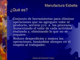 ¿Qué es?   Conjunto de herramientas para eliminar operaciones que no agreguen valor al producto, servicio y/o  a  los procesos. Aumentando el valor de cada actividad realizada y, eliminando lo que no se requiere.  Reduce desperdicios y mejora las operaciones, basándose siempre en el respeto al trabajador. Manufactura Esbelta 