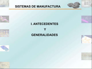 SISTEMAS DE MANUFACTURA




       I. ANTECEDENTES
              Y
        GENERALIDADES
 