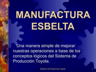 MANUFACTURA
   ESBELTA
  Una manera simple de mejorar
nuestras operaciones a base de los
conceptos lógicos del Sistema de
Producción Toyota.
             Sistema de Producción Toyota   1
 
