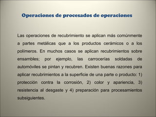 Operaciones de procesados de operaciones

Las operaciones de recubrimiento se aplican más comúnmente
a partes metálicas que a los productos cerámicos o a los
polímeros. En muchos casos se aplican recubrimientos sobre
ensambles;

por

ejemplo,

las

carrocerías

soldadas

de

automóviles se pintan y recubren. Existen buenas razones para
aplicar recubrimientos a la superficie de una parte o producto: 1)
protección contra la corrosión, 2) color y apariencia, 3)
resistencia al desgaste y 4) preparación para procesamientos
subsiguientes.
11

 