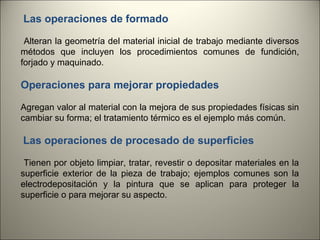 Las operaciones de formado
Alteran la geometría del material inicial de trabajo mediante diversos
métodos que incluyen los procedimientos comunes de fundición,
forjado y maquinado.

Operaciones para mejorar propiedades
Agregan valor al material con la mejora de sus propiedades físicas sin
cambiar su forma; el tratamiento térmico es el ejemplo más común.

Las operaciones de procesado de superficies
Tienen por objeto limpiar, tratar, revestir o depositar materiales en la
superficie exterior de la pieza de trabajo; ejemplos comunes son la
electrodepositación y la pintura que se aplican para proteger la
superficie o para mejorar su aspecto.

4

 