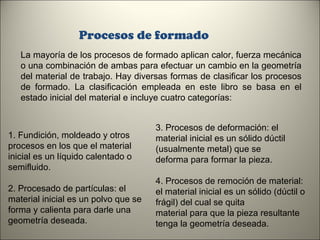 Procesos de formado
La mayoría de los procesos de formado aplican calor, fuerza mecánica
o una combinación de ambas para efectuar un cambio en la geometría
del material de trabajo. Hay diversas formas de clasificar los procesos
de formado. La clasificación empleada en este libro se basa en el
estado inicial del material e incluye cuatro categorías:

1. Fundición, moldeado y otros
procesos en los que el material
inicial es un líquido calentado o
semifluido.
2. Procesado de partículas: el
material inicial es un polvo que se
forma y calienta para darle una
geometría deseada.

3. Procesos de deformación: el
material inicial es un sólido dúctil
(usualmente metal) que se
deforma para formar la pieza.
4. Procesos de remoción de material:
el material inicial es un sólido (dúctil o
frágil) del cual se quita
material para que la pieza resultante
tenga la geometría deseada.
5

 