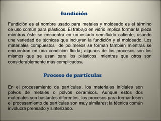 fundición
Fundición es el nombre usado para metales y moldeado es el término
de uso común para plásticos. El trabajo en vidrio implica formar la pieza
mientras éste se encuentra en un estado semifluido caliente, usando
una variedad de técnicas que incluyen la fundición y el moldeado. Los
materiales compuestos de polímeros se forman también mientras se
encuentran en una condición fluida; algunos de los procesos son los
mismos que se usan para los plásticos, mientras que otros son
considerablemente más complicados.

Proceso de partículas
En el procesamiento de partículas, los materiales iníciales son
polvos de metales o polvos cerámicos. Aunque estos dos
materiales son bastantes diferentes, los procesos para formar losen
el procesamiento de partículas son muy similares; la técnica común
involucra prensado y sinterizado.
6

 