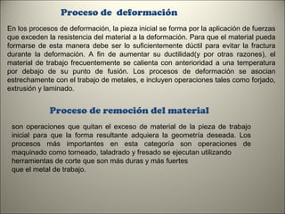 Proceso de deformación
En los procesos de deformación, la pieza inicial se forma por la aplicación de fuerzas
que exceden la resistencia del material a la deformación. Para que el material pueda
formarse de esta manera debe ser lo suficientemente dúctil para evitar la fractura
durante la deformación. A fin de aumentar su ductilidad(y por otras razones), el
material de trabajo frecuentemente se calienta con anterioridad a una temperatura
por debajo de su punto de fusión. Los procesos de deformación se asocian
estrechamente con el trabajo de metales, e incluyen operaciones tales como forjado,
extrusión y laminado.

Proceso de remoción del material
son operaciones que quitan el exceso de material de la pieza de trabajo
inicial para que la forma resultante adquiera la geometría deseada. Los
procesos más importantes en esta categoría son operaciones de
maquinado como torneado, taladrado y fresado se ejecutan utilizando
herramientas de corte que son más duras y más fuertes
que el metal de trabajo.

7

 