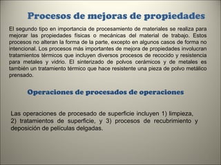 Procesos de mejoras de propiedades
El segundo tipo en importancia de procesamiento de materiales se realiza para
mejorar las propiedades físicas o mecánicas del material de trabajo. Estos
procesos no alteran la forma de la parte, excepto en algunos casos de forma no
intencional. Los procesos más importantes de mejora de propiedades involucran
tratamientos térmicos que incluyen diversos procesos de recocido y resistencia
para metales y vidrio. El sinterizado de polvos cerámicos y de metales es
también un tratamiento térmico que hace resistente una pieza de polvo metálico
prensado.

Operaciones de procesados de operaciones
Las operaciones de procesado de superficie incluyen 1) limpieza,
2) tratamientos de superficie, y 3) procesos de recubrimiento y
deposición de películas delgadas.

8

 