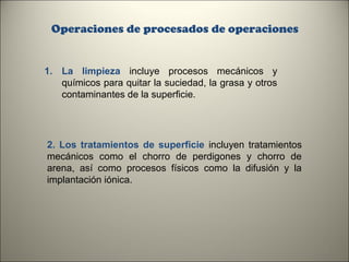 Operaciones de procesados de operaciones

1. La limpieza incluye procesos mecánicos y
químicos para quitar la suciedad, la grasa y otros
contaminantes de la superficie.

2. Los tratamientos de superficie incluyen tratamientos
mecánicos como el chorro de perdigones y chorro de
arena, así como procesos físicos como la difusión y la
implantación iónica.

9

 