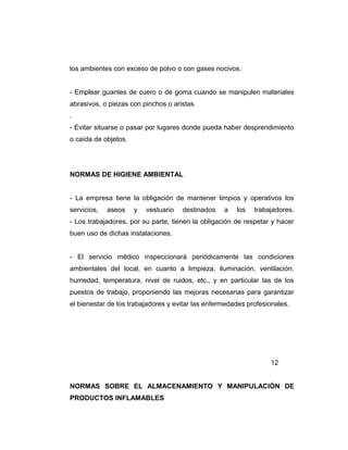 los ambientes con exceso de polvo o con gases nocivos.
- Emplear guantes de cuero o de goma cuando se manipulen materiales
abrasivos, o piezas con pinchos o aristas
.
- Evitar situarse o pasar por lugares donde pueda haber desprendimiento
o caída de objetos.
NORMAS DE HIGIENE AMBIENTAL
- La empresa tiene la obligación de mantener limpios y operativos los
servicios, aseos y vestuario destinados a los trabajadores.
- Los trabajadores, por su parte, tienen la obligación de respetar y hacer
buen uso de dichas instalaciones.
- El servicio médico inspeccionará periódicamente las condiciones
ambientales del local, en cuanto a limpieza, iluminación, ventilación,
humedad, temperatura, nivel de ruidos, etc., y en particular las de los
puestos de trabajo, proponiendo las mejoras necesarias para garantizar
el bienestar de los trabajadores y evitar las enfermedades profesionales.
12
NORMAS SOBRE EL ALMACENAMIENTO Y MANIPULACIÓN DE
PRODUCTOS INFLAMABLES
 