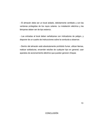 - El almacén debe ser un local aislado, debidamente ventilado y con las
ventanas protegidas de los rayos solares. La instalación eléctrica y las
lámparas deben ser de tipo estanco.
- Las entradas al local deben señalizarse con indicadores de peligro, y
disponer de un cuadro de instrucciones sobre la conducta a observar.
- Dentro del almacén está absolutamente prohibido fumar, utilizar llamas,
realizar soldaduras, encender estufas de cualquier tipo en general, usar
aparatos de accionamiento eléctrico que puedan generar chispas
13
CONCLUSIÓN
 