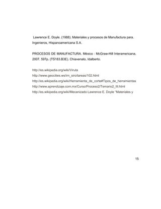 Lawrence E. Doyle. (1988). Materiales y procesos de Manufactura para.
Ingenieros, Hispanoamericana S.A.
PROCESOS DE MANUFACTURA. México : McGraw-Hill Interamericana,
2007. 597p. (TS183.B3E). Chiavenato, Idalberto.
http://es.wikipedia.org/wiki/Viruta
http://www.geocities.ws/irn_siro/tareas/102.html
http://es.wikipedia.org/wiki/Herramienta_de_corte#Tipos_de_herramientas
http://www.aprendizaje.com.mx/Curso/Proceso2/Temario2_III.html
http://es.wikipedia.org/wiki/Mecanizado Lawrence E. Doyle “Materiales y
15
 