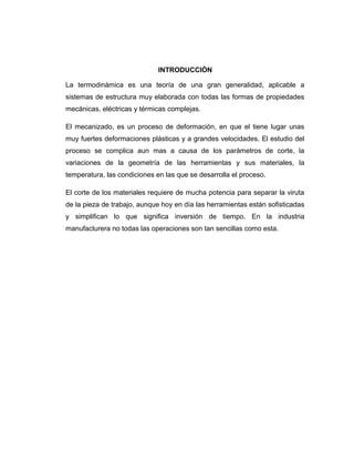 INTRODUCCIÓN
La termodinámica es una teoría de una gran generalidad, aplicable a
sistemas de estructura muy elaborada con todas las formas de propiedades
mecánicas, eléctricas y térmicas complejas.
El mecanizado, es un proceso de deformación, en que el tiene lugar unas
muy fuertes deformaciones plásticas y a grandes velocidades. El estudio del
proceso se complica aun mas a causa de los parámetros de corte, la
variaciones de la geometría de las herramientas y sus materiales, la
temperatura, las condiciones en las que se desarrolla el proceso.
El corte de los materiales requiere de mucha potencia para separar la viruta
de la pieza de trabajo, aunque hoy en día las herramientas están sofisticadas
y simplifican lo que significa inversión de tiempo. En la industria
manufacturera no todas las operaciones son tan sencillas como esta.
 
