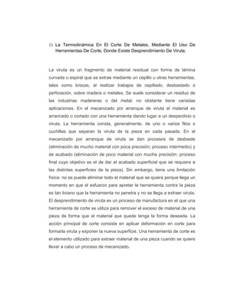1) La Termodinámica En El Corte De Metales, Mediante El Uso De
Herramientas De Corte, Donde Existe Desprendimiento De Viruta.
La viruta es un fragmento de material residual con forma de lámina
curvada o espiral que se extrae mediante un cepillo u otras herramientas,
tales como brocas, al realizar trabajos de cepillado, desbastado o
perforación, sobre madera o metales. Se suele considerar un residuo de
las industrias madereras o del metal; no obstante tiene variadas
aplicaciones. En el mecanizado por arranque de viruta el material es
arrancado o cortado con una herramienta dando lugar a un desperdicio o
viruta. La herramienta consta, generalmente, de uno o varios filos o
cuchillas que separan la viruta de la pieza en cada pasada. En el
mecanizado por arranque de viruta se dan procesos de desbaste
(eliminación de mucho material con poca precisión; proceso intermedio) y
de acabado (eliminación de poco material con mucha precisión; proceso
final cuyo objetivo es el de dar el acabado superficial que se requiera a
las distintas superficies de la pieza). Sin embargo, tiene una limitación
física: no se puede eliminar todo el material que se quiera porque llega un
momento en que el esfuerzo para apretar la herramienta contra la pieza
es tan liviano que la herramienta no penetra y no se llega a extraer viruta.
El desprendimiento de viruta es un proceso de manufactura en el que una
herramienta de corte se utiliza para remover el exceso de material de una
pieza de forma que el material que quede tenga la forma deseada. La
acción principal de corte consiste en aplicar deformación en corte para
formarla viruta y exponer la nueva superficie. Una herramienta de corte es
el elemento utilizado para extraer material de una pieza cuando se quiere
llevar a cabo un proceso de mecanizado.
 